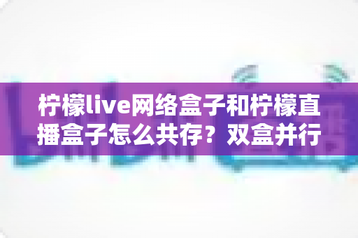 柠檬live网络盒子和柠檬直播盒子怎么共存？双盒并行安装配置与使用全攻略