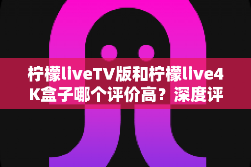 柠檬liveTV版和柠檬live4K盒子哪个评价高?深度评测与选购指南全解析 柠檬liveTV版和柠檬live4K盒子哪个评价高?深度评测与选购指南全解析