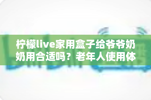 柠檬live家用盒子给爷爷奶奶用合适吗？老年人使用体验全面解析与选购建议