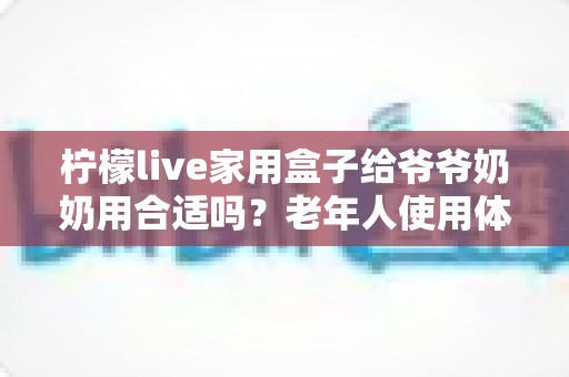 柠檬live家用盒子给爷爷奶奶用合适吗？老年人使用体验全面解析与选购建议