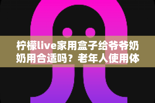 柠檬live家用盒子给爷爷奶奶用合适吗？老年人使用体验全面解析与选购建议