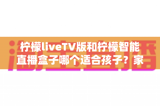 柠檬liveTV版和柠檬智能直播盒子哪个适合孩子？家长必读的全面对比与选购指南