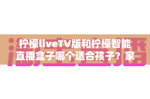 柠檬liveTV版和柠檬智能直播盒子哪个适合孩子？家长必读的全面对比与选购指南