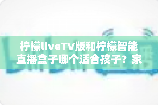 柠檬liveTV版和柠檬智能直播盒子哪个适合孩子？家长必读的全面对比与选购指南