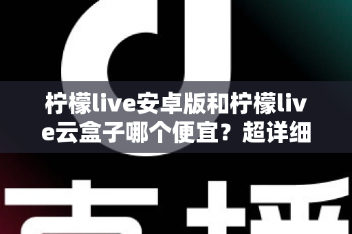 柠檬live安卓版和柠檬live云盒子哪个便宜？超详细价格对比与高性价比选购攻略