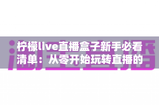 柠檬live直播盒子新手必看清单:从零开始玩转直播的避坑与上手全攻略 柠檬live直播盒子新手必看清单:从零开始玩转直播的避坑与上手全攻略