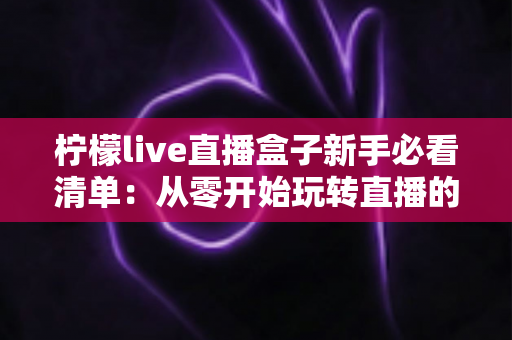 柠檬live直播盒子新手必看清单:从零开始玩转直播的避坑与上手全攻略 柠檬live直播盒子新手必看清单:从零开始玩转直播的避坑与上手全攻略
