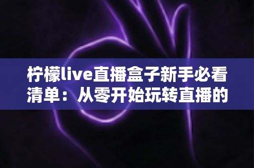 柠檬live直播盒子新手必看清单：从零开始玩转直播的避坑与上手全攻略