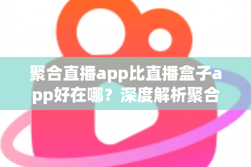 聚合直播app比直播盒子app好在哪？深度解析聚合直播的核心优势与实用选择指南