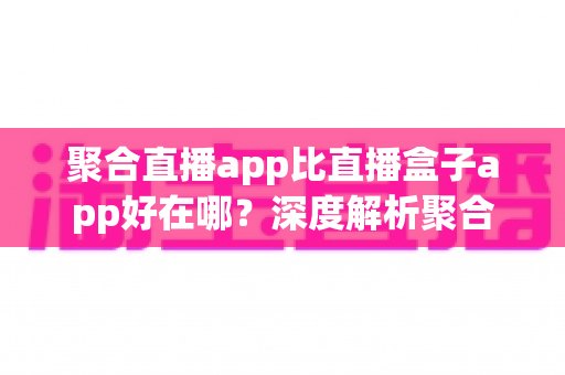 聚合直播app比直播盒子app好在哪？深度解析聚合直播的核心优势与实用选择指南