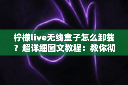 柠檬live无线盒子怎么卸载？超详细图文教程：教你彻底删除恢复盒子流畅运行