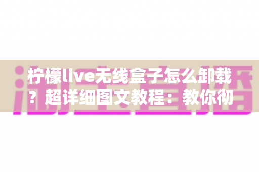 柠檬live无线盒子怎么卸载？超详细图文教程：教你彻底删除恢复盒子流畅运行