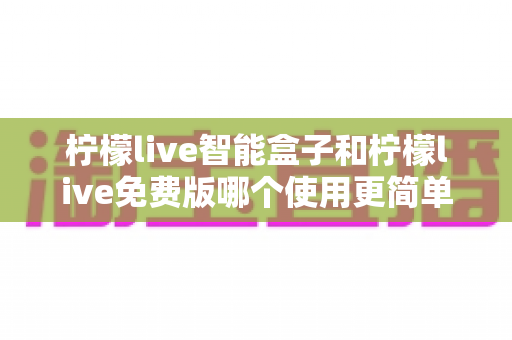 柠檬live智能盒子和柠檬live免费版哪个使用更简单?全方位对比评测帮你轻松选择 柠檬live智能盒子和柠檬live免费版哪个使用更简单?全方位对比评测帮你轻松选择