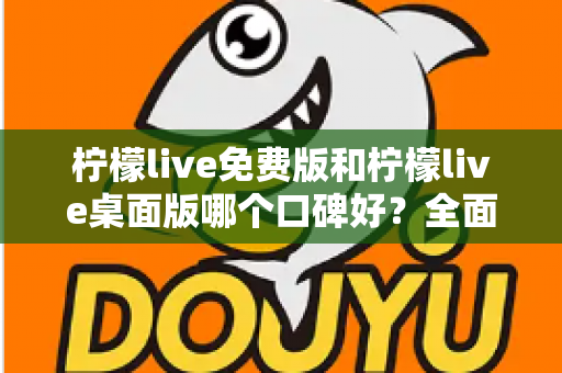 柠檬live免费版和柠檬live桌面版哪个口碑好？全面对比评测帮你做出明智选择
