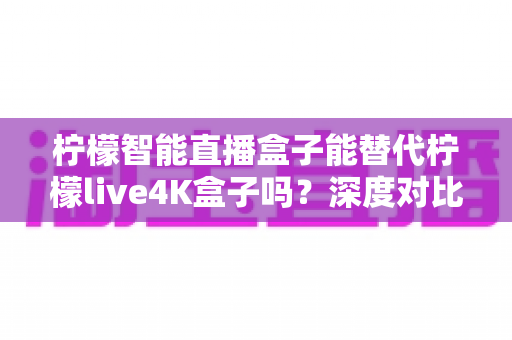 柠檬智能直播盒子能替代柠檬live4K盒子吗？深度对比分析与选购全指南