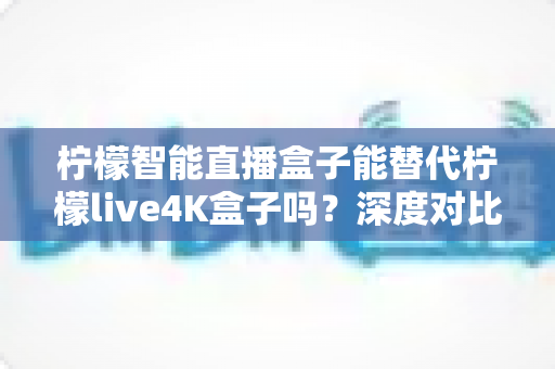 柠檬智能直播盒子能替代柠檬live4K盒子吗？深度对比分析与选购全指南