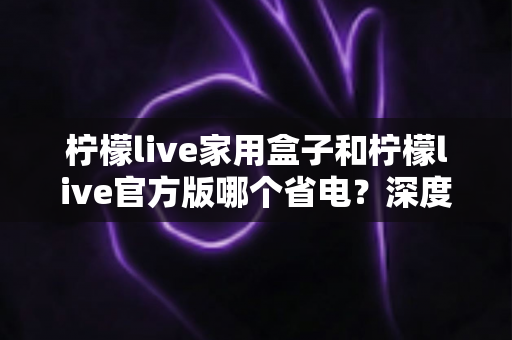 柠檬live家用盒子和柠檬live官方版哪个省电?深度功耗对比与实用省电指南 柠檬live家用盒子和柠檬live官方版哪个省电?深度功耗对比与实用省电指南