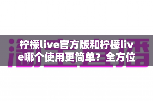 柠檬live官方版和柠檬live哪个使用更简单？全方位对比解析帮你做出最佳选择