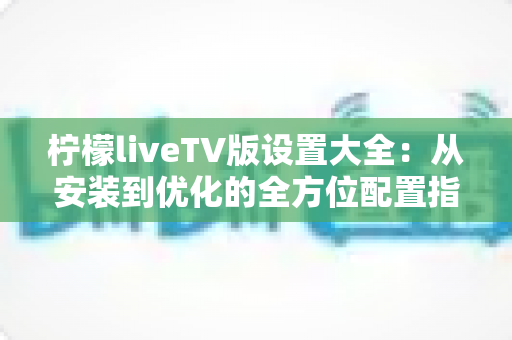 柠檬liveTV版设置大全：从安装到优化的全方位配置指南，让你的大屏观影体验焕然一新