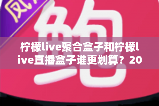 柠檬live聚合盒子和柠檬live直播盒子谁更划算？2025最新性价比深度对比选购指南