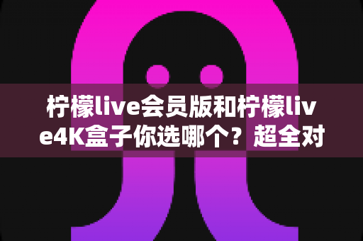 柠檬live会员版和柠檬live4K盒子你选哪个?超全对比帮你一次选对不踩坑 柠檬live会员版和柠檬live4K盒子你选哪个?超全对比帮你一次选对不踩坑