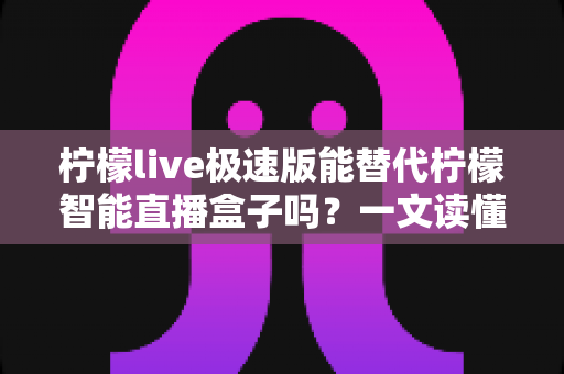 柠檬live极速版能替代柠檬智能直播盒子吗？一文读懂两者差异与选择建议