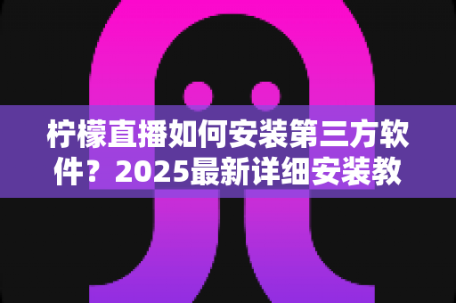 柠檬直播如何安装第三方软件？2025最新详细安装教程与安全避坑指南