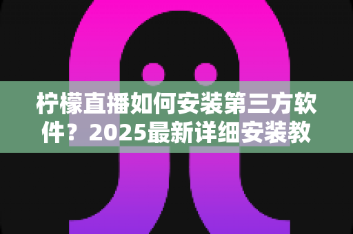 柠檬直播如何安装第三方软件？2025最新详细安装教程与安全避坑指南
