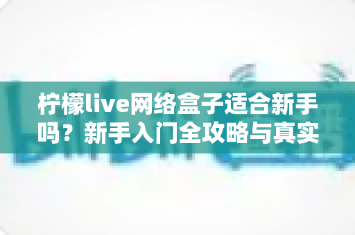 柠檬live网络盒子适合新手吗？新手入门全攻略与真实使用体验深度解析