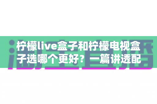 柠檬live盒子和柠檬电视盒子选哪个更好?一篇讲透配置、体验与性价比的保姆级选购指南 柠檬live盒子和柠檬电视盒子选哪个更好?一篇讲透配置、体验与性价比的保姆级选购指南