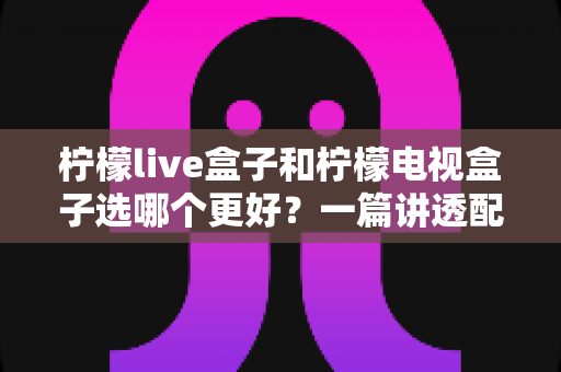 柠檬live盒子和柠檬电视盒子选哪个更好？一篇讲透配置、体验与性价比的保姆级选购指南