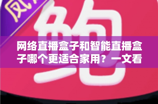 网络直播盒子和智能直播盒子哪个更适合家用？一文看懂家庭选购全攻略