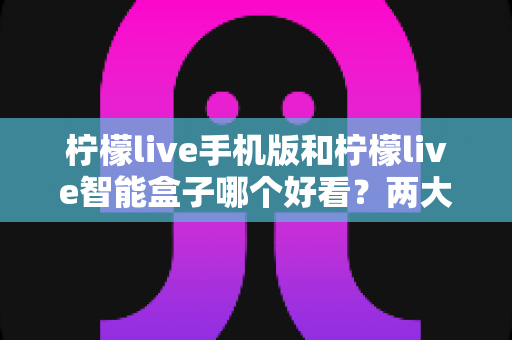柠檬live手机版和柠檬live智能盒子哪个好看？两大版本深度对比助你选出最佳观影方案