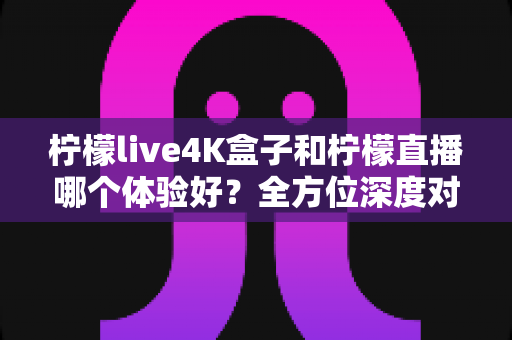 柠檬live4K盒子和柠檬直播哪个体验好？全方位深度对比分析，帮你找到最适合的观影方案