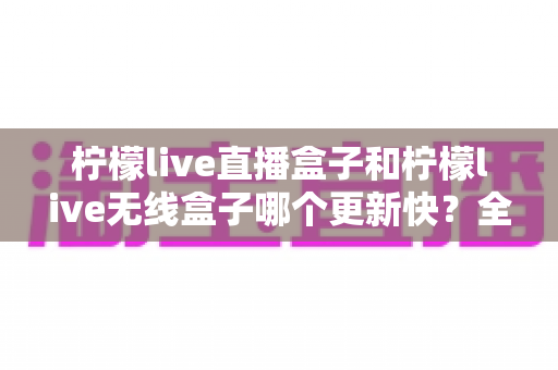 柠檬live直播盒子和柠檬live无线盒子哪个更新快？全面对比解析帮你选出更适合的设备