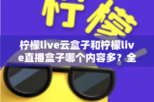 柠檬live云盒子和柠檬live直播盒子哪个内容多?全面深度对比解析,帮你选出最适合家庭观影的内容神器 柠檬live云盒子和柠檬live直播盒子哪个内容多?全面深度对比解析,帮你选出最适合家庭观影的内容神器