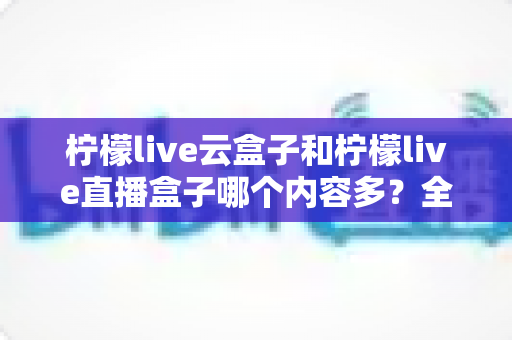 柠檬live云盒子和柠檬live直播盒子哪个内容多?全面深度对比解析,帮你选出最适合家庭观影的内容神器 柠檬live云盒子和柠檬live直播盒子哪个内容多?全面深度对比解析,帮你选出最适合家庭观影的内容神器