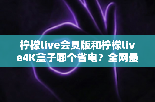 柠檬live会员版和柠檬live4K盒子哪个省电?全网最全能耗对比与省电优化指南 柠檬live会员版和柠檬live4K盒子哪个省电?全网最全能耗对比与省电优化指南