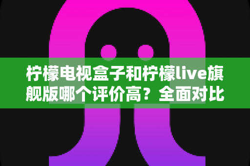 柠檬电视盒子和柠檬live旗舰版哪个评价高?全面对比评测与选购指南 柠檬电视盒子和柠檬live旗舰版哪个评价高?全面对比评测与选购指南