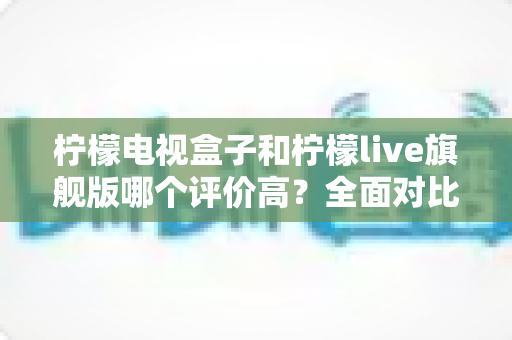 柠檬电视盒子和柠檬live旗舰版哪个评价高？全面对比评测与选购指南