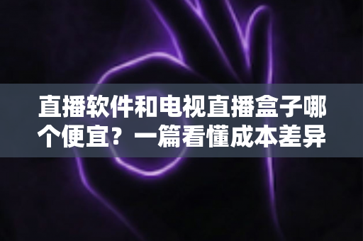 直播软件和电视直播盒子哪个便宜？一篇看懂成本差异的省钱选购指南