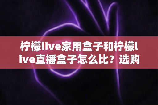 柠檬live家用盒子和柠檬live直播盒子怎么比?选购前必看的全方位深度对比指南 柠檬live家用盒子和柠檬live直播盒子怎么比?选购前必看的全方位深度对比指南