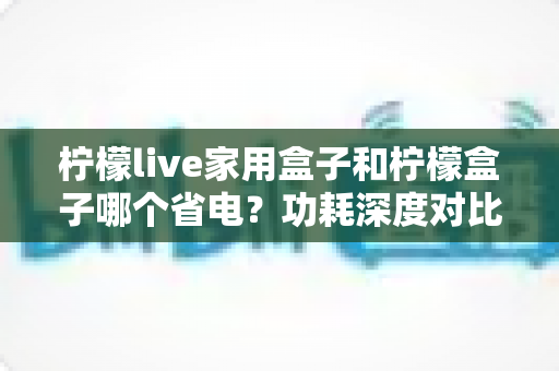 柠檬live家用盒子和柠檬盒子哪个省电?功耗深度对比与选购省电全攻略 柠檬live家用盒子和柠檬盒子哪个省电?功耗深度对比与选购省电全攻略