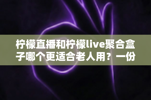 柠檬直播和柠檬live聚合盒子哪个更适合老人用？一份写给子女的选购指南与实操对比