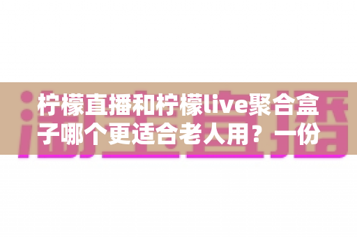 柠檬直播和柠檬live聚合盒子哪个更适合老人用？一份写给子女的选购指南与实操对比