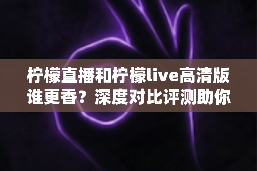 柠檬直播和柠檬live高清版谁更香？深度对比评测助你选出最适合自己的直播神器