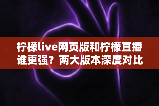 柠檬live网页版和柠檬直播谁更强？两大版本深度对比全解析