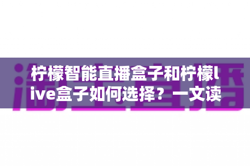 柠檬智能直播盒子和柠檬live盒子如何选择?一文读懂两大热门盒子的差异与选购技巧 柠檬智能直播盒子和柠檬live盒子如何选择?一文读懂两大热门盒子的差异与选购技巧