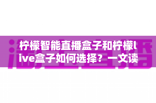 柠檬智能直播盒子和柠檬live盒子如何选择?一文读懂两大热门盒子的差异与选购技巧 柠檬智能直播盒子和柠檬live盒子如何选择?一文读懂两大热门盒子的差异与选购技巧