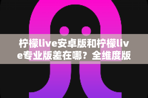 柠檬live安卓版和柠檬live专业版差在哪?全维度版本对比与选购指南 柠檬live安卓版和柠檬live专业版差在哪?全维度版本对比与选购指南
